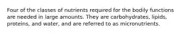 Four of the classes of nutrients required for the bodily functions are needed in large amounts. They are carbohydrates, lipids, proteins, and water, and are referred to as micronutrients.