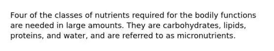 Four of the classes of nutrients required for the bodily functions are needed in large amounts. They are carbohydrates, lipids, proteins, and water, and are referred to as micronutrients.