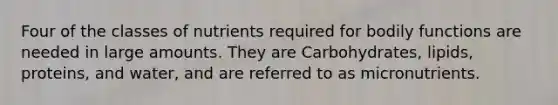 Four of the classes of nutrients required for bodily functions are needed in large amounts. They are Carbohydrates, lipids, proteins, and water, and are referred to as micronutrients.