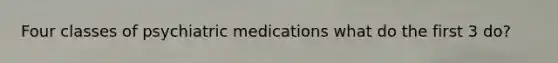 Four classes of psychiatric medications what do the first 3 do?