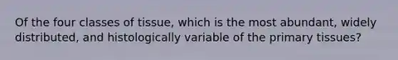 Of the four classes of tissue, which is the most abundant, widely distributed, and histologically variable of the primary tissues?