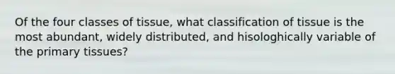 Of the four classes of tissue, what classification of tissue is the most abundant, widely distributed, and hisologhically variable of the primary tissues?