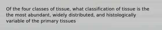 Of the four classes of tissue, what classification of tissue is the the most abundant, widely distributed, and histologically variable of the primary tissues