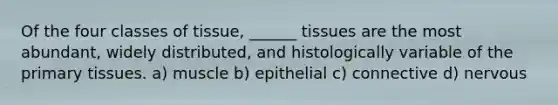 Of the four classes of tissue, ______ tissues are the most abundant, widely distributed, and histologically variable of the primary tissues. a) muscle b) epithelial c) connective d) nervous