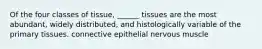 Of the four classes of tissue, ______ tissues are the most abundant, widely distributed, and histologically variable of the primary tissues. connective epithelial nervous muscle