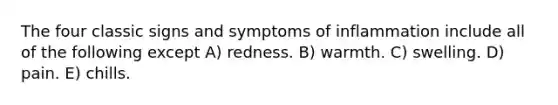 The four classic signs and symptoms of inflammation include all of the following except A) redness. B) warmth. C) swelling. D) pain. E) chills.