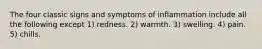 The four classic signs and symptoms of inflammation include all the following except 1) redness. 2) warmth. 3) swelling. 4) pain. 5) chills.