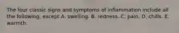 The four classic signs and symptoms of inflammation include all the following, except A. swelling. B. redness. C. pain. D. chills. E. warmth.