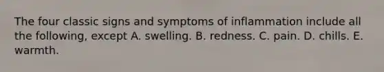 The four classic signs and symptoms of inflammation include all the following, except A. swelling. B. redness. C. pain. D. chills. E. warmth.