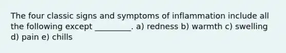 The four classic signs and symptoms of inflammation include all the following except _________. a) redness b) warmth c) swelling d) pain e) chills