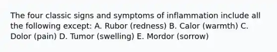 The four classic signs and symptoms of inflammation include all the following except: A. Rubor (redness) B. Calor (warmth) C. Dolor (pain) D. Tumor (swelling) E. Mordor (sorrow)