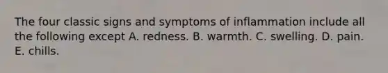 The four classic signs and symptoms of inflammation include all the following except A. redness. B. warmth. C. swelling. D. pain. E. chills.