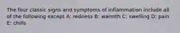 The four classic signs and symptoms of inflammation include all of the following except A: redness B: warmth C: swelling D: pain E: chills