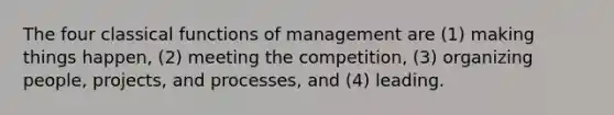 The four classical functions of management are (1) making things happen, (2) meeting the competition, (3) organizing people, projects, and processes, and (4) leading.