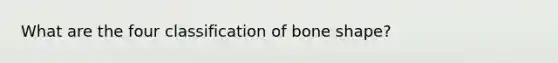 What are the four classification of bone shape?