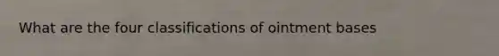 What are the four classifications of ointment bases