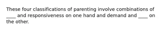 These four classifications of parenting involve combinations of ____ and responsiveness on one hand and demand and ____ on the other.