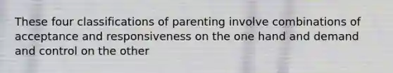 These four classifications of parenting involve combinations of acceptance and responsiveness on the one hand and demand and control on the other