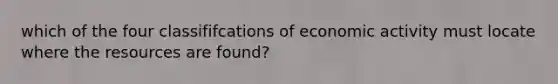 which of the four classififcations of economic activity must locate where the resources are found?