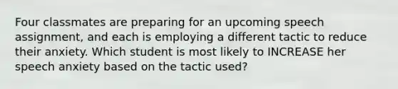 Four classmates are preparing for an upcoming speech assignment, and each is employing a different tactic to reduce their anxiety. Which student is most likely to INCREASE her speech anxiety based on the tactic used?