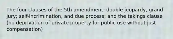 The four clauses of the 5th amendment: double jeopardy, grand jury; self-incrimination, and due process; and the takings clause (no deprivation of private property for public use without just compensation)