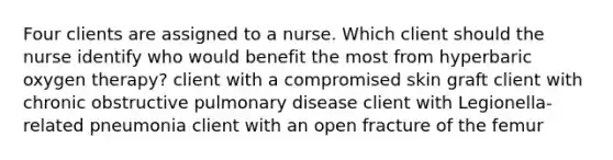 Four clients are assigned to a nurse. Which client should the nurse identify who would benefit the most from hyperbaric oxygen therapy? client with a compromised skin graft client with chronic obstructive pulmonary disease client with Legionella-related pneumonia client with an open fracture of the femur