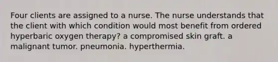 Four clients are assigned to a nurse. The nurse understands that the client with which condition would most benefit from ordered hyperbaric oxygen therapy? a compromised skin graft. a malignant tumor. pneumonia. hyperthermia.