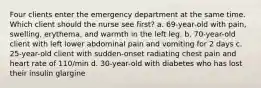 Four clients enter the emergency department at the same time. Which client should the nurse see first? a. 69-year-old with pain, swelling, erythema, and warmth in the left leg. b. 70-year-old client with left lower abdominal pain and vomiting for 2 days c. 25-year-old client with sudden-onset radiating chest pain and heart rate of 110/min d. 30-year-old with diabetes who has lost their insulin glargine