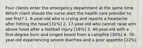 Four clients enter the emergency department at the same time. Which client should the nurse alert the health care provider to see first? 1. 6-year-old who is crying and reports a headache after hitting the head [31%] 2. 17-year-old who cannot raise arm above head after a football injury [16%] 3. 40-year-old with a first-degree burn and singed beard from a campfire [30%] 4. 70-year-old experiencing severe diarrhea and a poor appetite [22%]