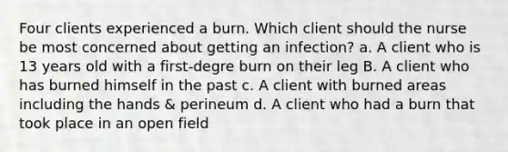 Four clients experienced a burn. Which client should the nurse be most concerned about getting an infection? a. A client who is 13 years old with a first-degre burn on their leg B. A client who has burned himself in the past c. A client with burned areas including the hands & perineum d. A client who had a burn that took place in an open field