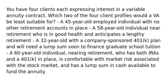 You have four clients each expressing interest in a variable annuity contract. Which two of the four client profiles would a VA be least suitable for? - A 45-year-old employed individual with no other retirement accounts in place - A 58-year-old individual near retirement who is in good health and anticipates a lengthy retirement - A 32-year-old with a company-sponsored 401(k) plan and will need a lump sum soon to finance graduate school tuition - A 60-year-old individual, nearing retirement, who has both IRAs and a 401(k) in place, is comfortable with market risk associated with the stock market, and has a lump sum in cash available to fund the annuity