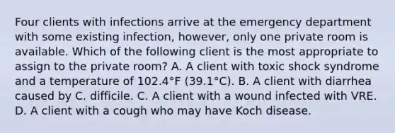 Four clients with infections arrive at the emergency department with some existing infection, however, only one private room is available. Which of the following client is the most appropriate to assign to the private room? A. A client with toxic shock syndrome and a temperature of 102.4°F (39.1°C). B. A client with diarrhea caused by C. difficile. C. A client with a wound infected with VRE. D. A client with a cough who may have Koch disease.