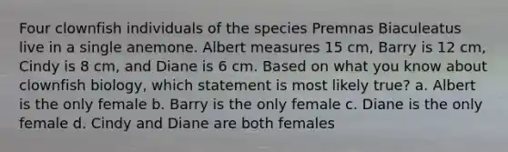 Four clownfish individuals of the species Premnas Biaculeatus live in a single anemone. Albert measures 15 cm, Barry is 12 cm, Cindy is 8 cm, and Diane is 6 cm. Based on what you know about clownfish biology, which statement is most likely true? a. Albert is the only female b. Barry is the only female c. Diane is the only female d. Cindy and Diane are both females