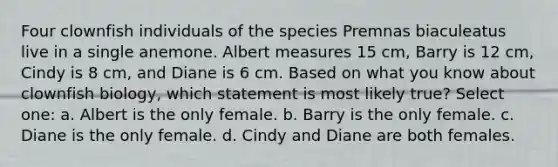 Four clownfish individuals of the species Premnas biaculeatus live in a single anemone. Albert measures 15 cm, Barry is 12 cm, Cindy is 8 cm, and Diane is 6 cm. Based on what you know about clownfish biology, which statement is most likely true? Select one: a. Albert is the only female. b. Barry is the only female. c. Diane is the only female. d. Cindy and Diane are both females.