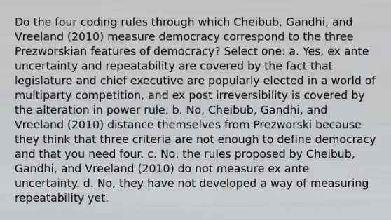 Do the four coding rules through which Cheibub, Gandhi, and Vreeland (2010) measure democracy correspond to the three Prezworskian features of democracy? Select one: a. Yes, ex ante uncertainty and repeatability are covered by the fact that legislature and chief executive are popularly elected in a world of multiparty competition, and ex post irreversibility is covered by the alteration in power rule. b. No, Cheibub, Gandhi, and Vreeland (2010) distance themselves from Prezworski because they think that three criteria are not enough to define democracy and that you need four. c. No, the rules proposed by Cheibub, Gandhi, and Vreeland (2010) do not measure ex ante uncertainty. d. No, they have not developed a way of measuring repeatability yet.