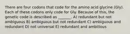 There are four codons that code for the amino acid glycine (Gly). Each of these codons only code for Gly. Because of this, the genetic code is described as _______. A) redundant but not ambiguous B) ambiguous but not redundant C) ambiguous and redundant D) not universal E) redundant and ambitious