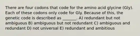 There are four codons that code for the amino acid glycine (Gly). Each of these codons only code for Gly. Because of this, the genetic code is described as _______. A) redundant but not ambiguous B) ambiguous but not redundant C) ambiguous and redundant D) not universal E) redundant and ambitious