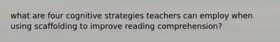 what are four cognitive strategies teachers can employ when using scaffolding to improve reading comprehension?