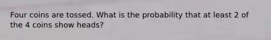 Four coins are tossed. What is the probability that at least 2 of the 4 coins show heads?