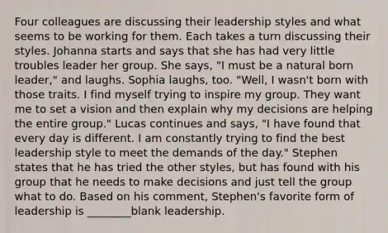 Four colleagues are discussing their leadership styles and what seems to be working for them. Each takes a turn discussing their styles. Johanna starts and says that she has had very little troubles leader her group. She says, "I must be a natural born leader," and laughs. Sophia laughs, too. "Well, I wasn't born with those traits. I find myself trying to inspire my group. They want me to set a vision and then explain why my decisions are helping the entire group." Lucas continues and says, "I have found that every day is different. I am constantly trying to find the best leadership style to meet the demands of the day." Stephen states that he has tried the other styles, but has found with his group that he needs to make decisions and just tell the group what to do. Based on his comment, Stephen's favorite form of leadership is ________blank leadership.