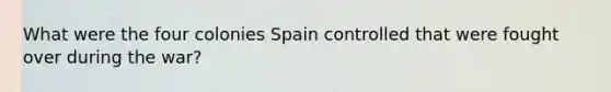 What were the four colonies Spain controlled that were fought over during the war?