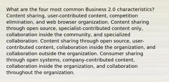 What are the four most common Business 2.0 characteristics? Content sharing, user-contributed content, competition elimination, and web browser organization. Content sharing through open source, specialist-contributed content only, collaboration inside the community, and specialized collaboration. Content sharing through open source, user-contributed content, collaboration inside the organization, and collaboration outside the organization. Consumer sharing through open systems, company-contributed content, collaboration inside the organization, and collaboration throughout the organization.