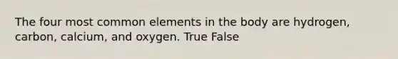 The four most common elements in the body are hydrogen, carbon, calcium, and oxygen. True False