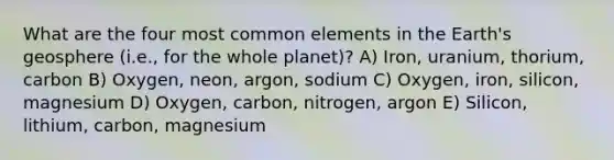 What are the four most common elements in the Earth's geosphere (i.e., for the whole planet)? A) Iron, uranium, thorium, carbon B) Oxygen, neon, argon, sodium C) Oxygen, iron, silicon, magnesium D) Oxygen, carbon, nitrogen, argon E) Silicon, lithium, carbon, magnesium