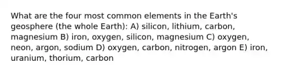 What are the four most common elements in the Earth's geosphere (the whole Earth): A) silicon, lithium, carbon, magnesium B) iron, oxygen, silicon, magnesium C) oxygen, neon, argon, sodium D) oxygen, carbon, nitrogen, argon E) iron, uranium, thorium, carbon