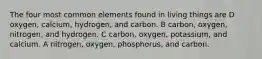 The four most common elements found in living things are D oxygen, calcium, hydrogen, and carbon. B carbon, oxygen, nitrogen, and hydrogen. C carbon, oxygen, potassium, and calcium. A nitrogen, oxygen, phosphorus, and carbon.