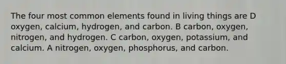 The four most common elements found in living things are D oxygen, calcium, hydrogen, and carbon. B carbon, oxygen, nitrogen, and hydrogen. C carbon, oxygen, potassium, and calcium. A nitrogen, oxygen, phosphorus, and carbon.