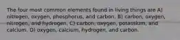 The four most common elements found in living things are A) nitrogen, oxygen, phosphorus, and carbon. B) carbon, oxygen, nitrogen, and hydrogen. C) carbon, oxygen, potassium, and calcium. D) oxygen, calcium, hydrogen, and carbon.