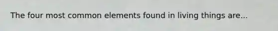 The four most common elements found in living things are...