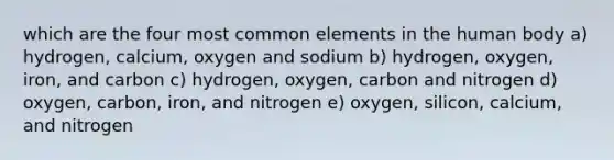 which are the four most common elements in the human body a) hydrogen, calcium, oxygen and sodium b) hydrogen, oxygen, iron, and carbon c) hydrogen, oxygen, carbon and nitrogen d) oxygen, carbon, iron, and nitrogen e) oxygen, silicon, calcium, and nitrogen